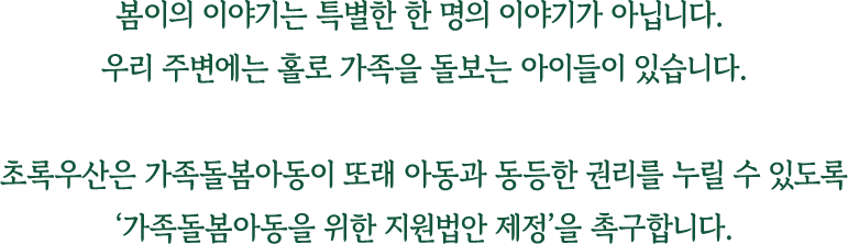 봄이의 이야기는 특별한 한 명의 이야기가 아닙니다. 우리 주변에는 홀로 가족을 돌보는 아이들이 있습니다. 초록우산은 가족돌봄아동이 또래 아동과 동등한 권리를 누릴 수 있도록 '가족돌봄아동을 위한 지원법안 제정'을 촉구합니다.